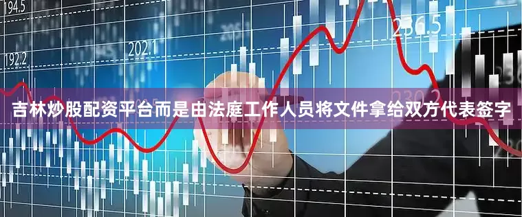 吉林炒股配资平台而是由法庭工作人员将文件拿给双方代表签字