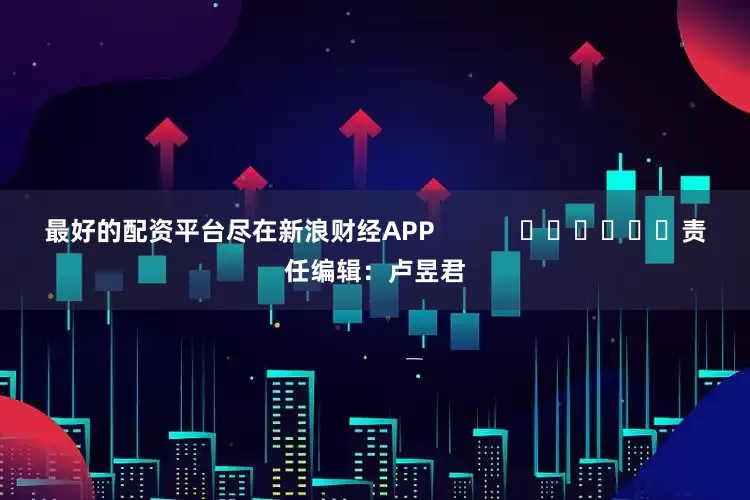 最好的配资平台尽在新浪财经APP            						责任编辑：卢昱君