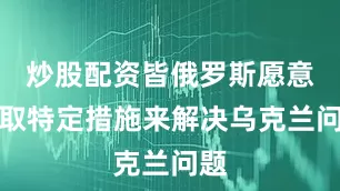 炒股配资皆俄罗斯愿意采取特定措施来解决乌克兰问题