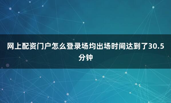 网上配资门户怎么登录场均出场时间达到了30.5分钟